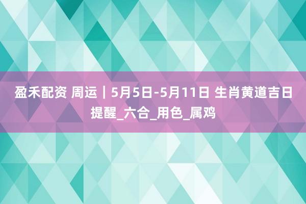 盈禾配资 周运｜5月5日-5月11日 生肖黄道吉日提醒_六合_用色_属鸡