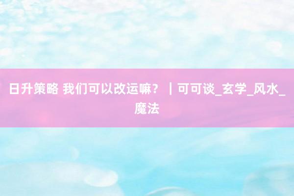 日升策略 我们可以改运嘛？｜可可谈_玄学_风水_魔法