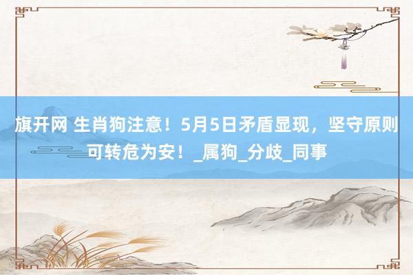 旗开网 生肖狗注意！5月5日矛盾显现，坚守原则可转危为安！_属狗_分歧_同事