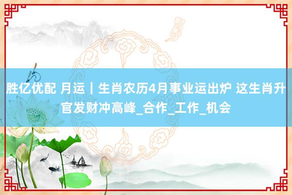 胜亿优配 月运｜生肖农历4月事业运出炉 这生肖升官发财冲高峰_合作_工作_机会