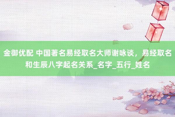 金御优配 中国著名易经取名大师谢咏谈，易经取名和生辰八字起名关系_名字_五行_姓名