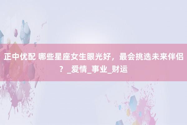 正中优配 哪些星座女生眼光好，最会挑选未来伴侣？_爱情_事业_财运