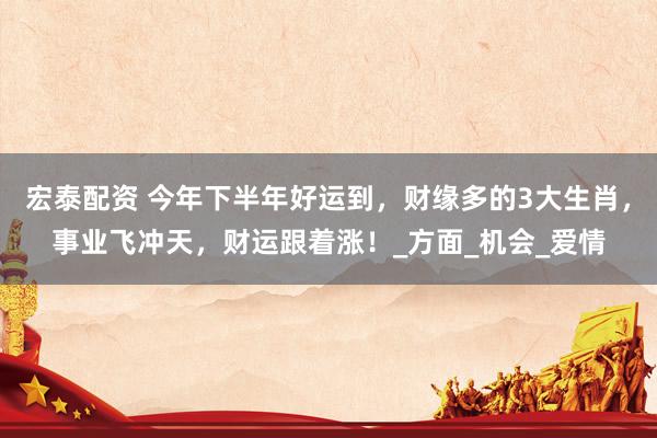 宏泰配资 今年下半年好运到，财缘多的3大生肖，事业飞冲天，财运跟着涨！_方面_机会_爱情
