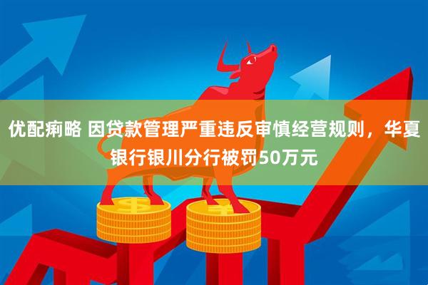 优配痢略 因贷款管理严重违反审慎经营规则，华夏银行银川分行被罚50万元