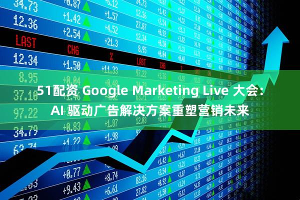 51配资 Google Marketing Live 大会：AI 驱动广告解决方案重塑营销未来