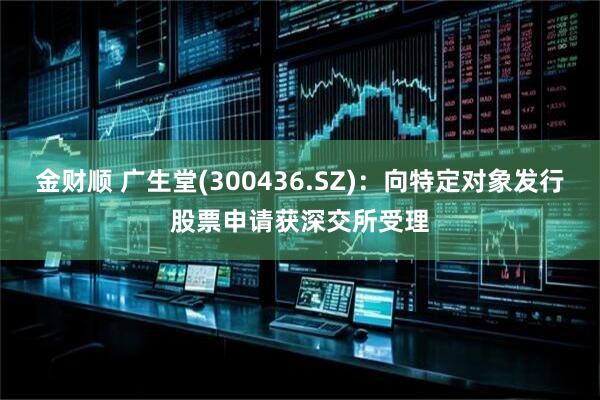 金财顺 广生堂(300436.SZ)：向特定对象发行股票申请获深交所受理