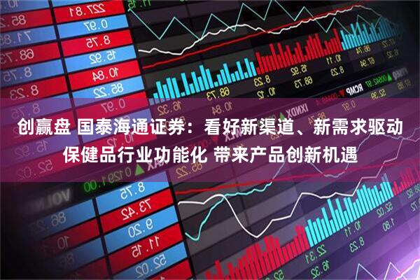 创赢盘 国泰海通证券：看好新渠道、新需求驱动保健品行业功能化 带来产品创新机遇