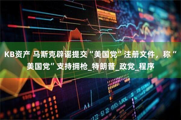 KB资产 马斯克辟谣提交“美国党”注册文件，称“美国党”支持拥枪_特朗普_政党_程序