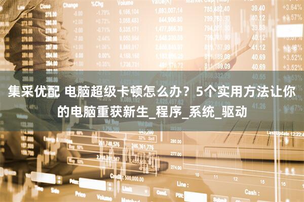 集采优配 电脑超级卡顿怎么办？5个实用方法让你的电脑重获新生_程序_系统_驱动