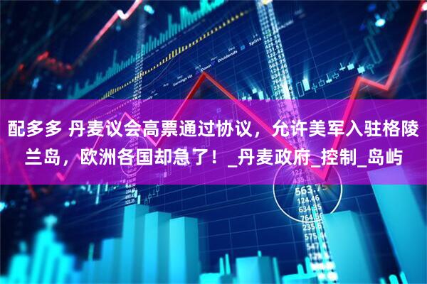 配多多 丹麦议会高票通过协议，允许美军入驻格陵兰岛，欧洲各国却急了！_丹麦政府_控制_岛屿