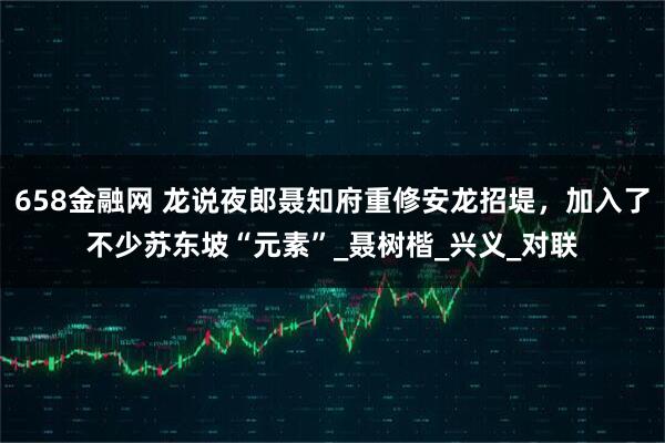 658金融网 龙说夜郎聂知府重修安龙招堤，加入了不少苏东坡“元素”_聂树楷_兴义_对联