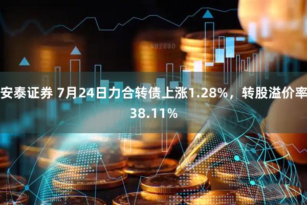 安泰证券 7月24日力合转债上涨1.28%，转股溢价率38.11%