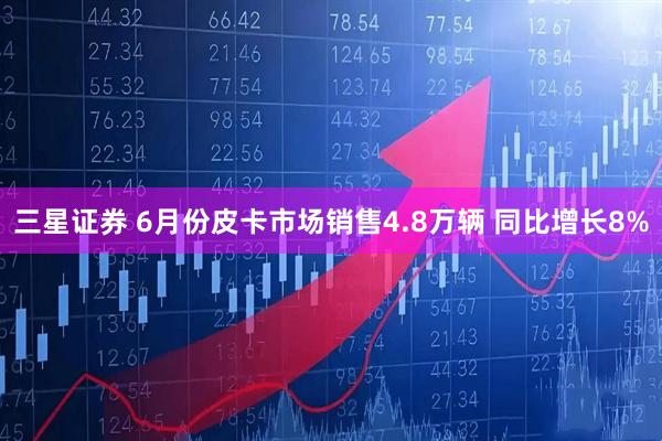 三星证券 6月份皮卡市场销售4.8万辆 同比增长8%