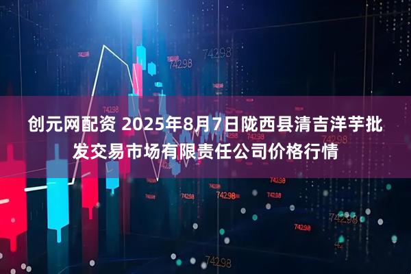 创元网配资 2025年8月7日陇西县清吉洋芋批发交易市场有限责任公司价格行情